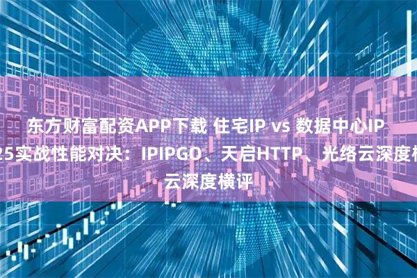 东方财富配资APP下载 住宅IP vs 数据中心IP 2025实战性能对决：IPIPGO、天启HTTP、光络云深度横评