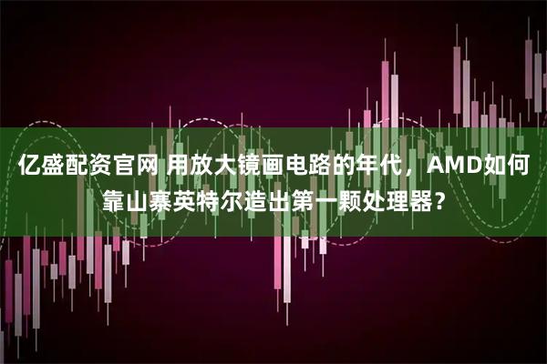 亿盛配资官网 用放大镜画电路的年代，AMD如何靠山寨英特尔造出第一颗处理器？