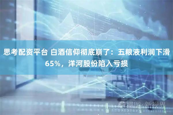 思考配资平台 白酒信仰彻底崩了：五粮液利润下滑65%，洋河股份陷入亏损