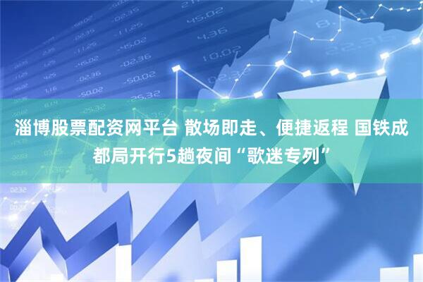淄博股票配资网平台 散场即走、便捷返程 国铁成都局开行5趟夜间“歌迷专列”