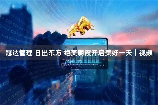冠达管理 日出东方 绝美朝霞开启美好一天｜视频