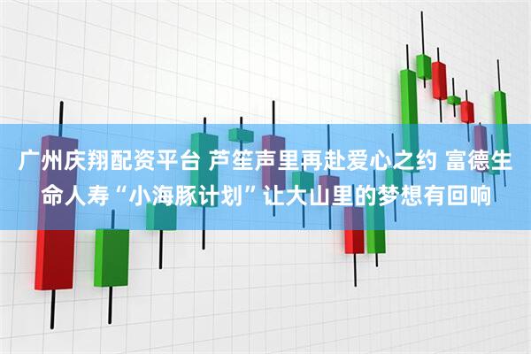 广州庆翔配资平台 芦笙声里再赴爱心之约 富德生命人寿“小海豚计划”让大山里的梦想有回响