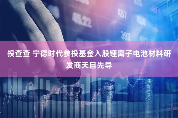 投查查 宁德时代参投基金入股锂离子电池材料研发商天目先导