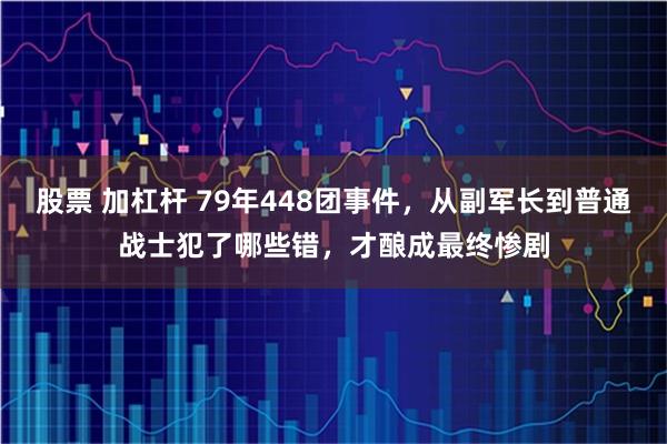 股票 加杠杆 79年448团事件，从副军长到普通战士犯了哪些错，才酿成最终惨剧