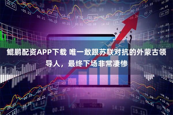 鲲鹏配资APP下载 唯一敢跟苏联对抗的外蒙古领导人，最终下场非常凄惨