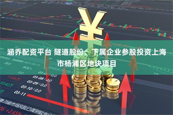 涵乔配资平台 隧道股份：下属企业参股投资上海市杨浦区地块项目