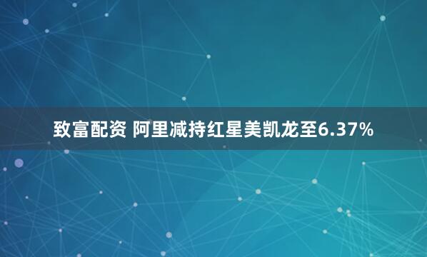 致富配资 阿里减持红星美凯龙至6.37%