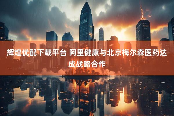 辉煌优配下载平台 阿里健康与北京梅尔森医药达成战略合作