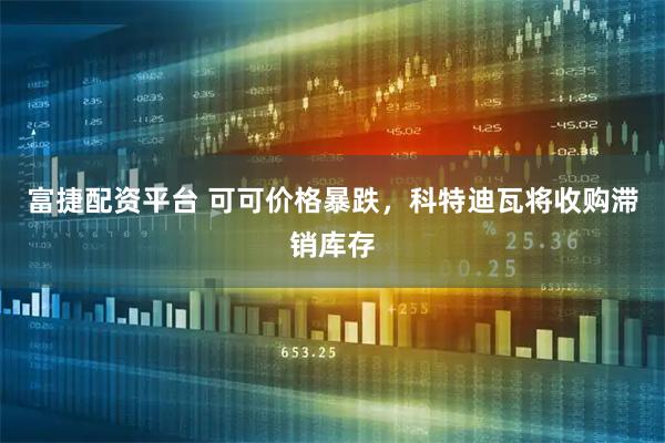 富捷配资平台 可可价格暴跌，科特迪瓦将收购滞销库存