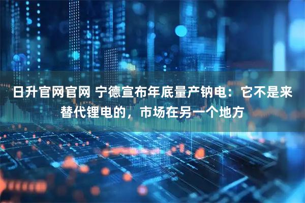 日升官网官网 宁德宣布年底量产钠电：它不是来替代锂电的，市场在另一个地方