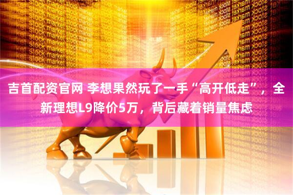 吉首配资官网 李想果然玩了一手“高开低走”，全新理想L9降价5万，背后藏着销量焦虑