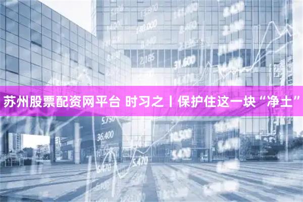 苏州股票配资网平台 时习之丨保护住这一块“净土”